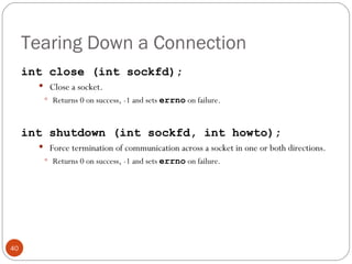 Tearing Down a Connection int close (int sockfd); Close a socket.  Returns 0 on success, -1 and sets  errno   on failure. int shutdown (int sockfd, int howto); Force termination of communication across a socket in one or both directions.  Returns 0 on success, -1 and sets  errno   on failure. 