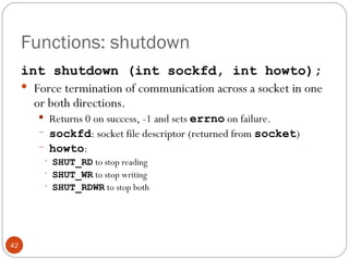 Functions: shutdown int shutdown (int sockfd, int howto); Force termination of communication across a socket in one or both directions.  Returns 0 on success, -1 and sets  errno   on failure. sockfd : socket file descriptor (returned from  socket ) howto :  SHUT_RD  to stop reading SHUT_WR  to stop writing SHUT_RDWR  to stop both 