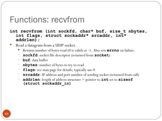 Functions: recvfrom int recvfrom (int sockfd, char* buf, size_t nbytes, int flags, struct sockaddr* srcaddr, int* addrlen); Read a datagram from a UDP socket.  Returns number of bytes read (0 is valid) or -1. Also sets  errno   on failure. sockfd : socket file descriptor (returned from  socket ) buf : data buffer nbytes : number of bytes to try to read flags : see man page for details; typically use 0 srcaddr : IP address and port number of sending socket (returned from call) addrlen : length of address structure = pointer to  int  set to  sizeof (struct sockaddr_in) 