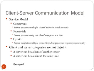 Client-Server Communication Model Service Model Concurrent: Server processes multiple clients’ requests simultaneously Sequential: Server processes only one client’s requests at a time Hybrid: Server maintains multiple connections, but processes responses sequentially Client and server categories are not disjoint A server can be a client of another server A server can be a client at the same time Example? 