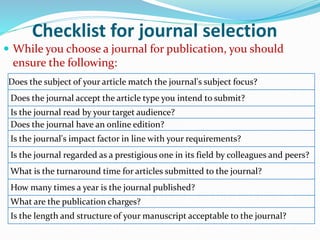 Checklist for journal selection
 While you choose a journal for publication, you should
ensure the following:
Does the subject of your article match the journal's subject focus?
Does the journal accept the article type you intend to submit?
Is the journal read by your target audience?
Does the journal have an online edition?
Is the journal's impact factor in line with your requirements?
Is the journal regarded as a prestigious one in its field by colleagues and peers?
What is the turnaround time for articles submitted to the journal?
How many times a year is the journal published?
What are the publication charges?
Is the length and structure of your manuscript acceptable to the journal?
 