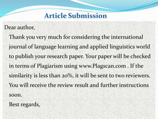 Dear author,
Thank you very much for considering the international
journal of language learning and applied linguistics world
to publish your research paper. Your paper will be checked
in terms of Plagiarism using www.Plagscan.com . If the
similarity is less than 20%, it will be sent to two reviewers.
You will receive the review result and further instructions
soon.
Best regards,
Article Submission
 