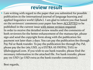 review result
 I am writing with regard to the paper that you submitted for possible
publication in the international journal of language learning and
applied linguistics world (ijllalw). I am glad to inform you that based
on the reviewers’ comments your paper has been ACCEPTED to be
published in the current issue with minor revision required.
In order to receive the detailed review results and the comments of
both reviewers for the better enhancement of the manuscript, please
sign and send the copyright form along with the publication fee
payment not later than 2 days. You can pay the publication fee through
Pay Pal or Bank transfer. To pay the publication fee through Pay Pal,
please pay the fee (165 USD, 25 $ EXTRA AS PAYPAL TAX) to
ijllalw@gmail.com. If you wish to use bank transfer, please find the
necessary information in the attached file. For bank transfer, please
pay 170 USD (30 USD extra as the bank transfer commission).
Best regards,
 
