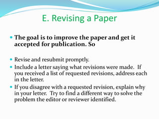 E. Revising a Paper
 The goal is to improve the paper and get it
accepted for publication. So
 Revise and resubmit promptly.
 Include a letter saying what revisions were made. If
you received a list of requested revisions, address each
in the letter.
 If you disagree with a requested revision, explain why
in your letter. Try to find a different way to solve the
problem the editor or reviewer identified.
 