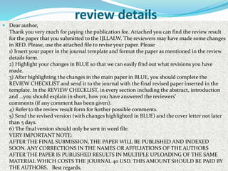 review details
 Dear author,
Thank you very much for paying the publication fee. Attached you can find the review result
for the paper that you submitted to the IJLLALW. The reviewers may have made some changes
in RED. Please, use the attached file to revise your paper. Please
1) Insert your paper in the journal template and format the paper as mentioned in the review
details form.
2) Highlight your changes in BLUE so that we can easily find out what revisions you have
made.
3) After highlighting the changes in the main paper in BLUE, you should complete the
REVIEW CHECKLIST and send it to the journal with the final revised paper inserted in the
template. In the REVIEW CHECKLIST, in every section including the abstract, introduction
and …you should explain in short, how you have answered the reviewers’
comments (if any comment has been given).
4) Refer to the review result form for further possible comments.
5) Send the revised version (with changes highlighted in BLUE) and the cover letter not later
than 5 days.
6) The final version should only be sent in word file.
VERY IMPORTANT NOTE:
AFTER THE FINAL SUBMISSION, THE PAPER WILL BE PUBLISHED AND INDEXED
SOON. ANY CORRECTIONS IN THE NAMES OR AFFILIATIONS OF THE AUTHORS
AFTER THE PAPER IS PUBLISHED RESULTS IN MULTIPLE UPLOADING OF THE SAME
MATERIAL WHICH COSTS THE JOURNAL 40 USD. THIS AMOUNT SHOULD BE PAID BY
THE AUTHORS. Best regards,
 