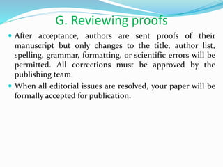 G. Reviewing proofs
 After acceptance, authors are sent proofs of their
manuscript but only changes to the title, author list,
spelling, grammar, formatting, or scientific errors will be
permitted. All corrections must be approved by the
publishing team.
 When all editorial issues are resolved, your paper will be
formally accepted for publication.
 