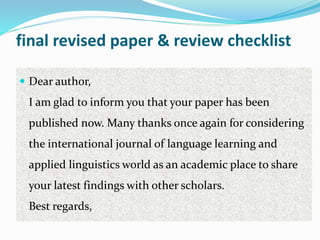 final revised paper & review checklist
 Dear author,
I am glad to inform you that your paper has been
published now. Many thanks once again for considering
the international journal of language learning and
applied linguistics world as an academic place to share
your latest findings with other scholars.
Best regards,
 