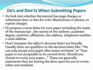 Do’s and Don’ts When Submitting Papers
 Do look into whether the journal has page charges or
submission fees, or fees for color illustrations or photos, or
reprint charges.
 Do prepare a cover letter for your paper including the name
of the manuscript , the names of the authors, academic
degree, position, affiliation, the address, telephone number,
e-mail address.
 Don’t interpret the editor’s decision letter too literally.
Usually there are qualifiers in the decision letter like: “We
can only accept your paper after major revisions” or “Your
paper is not acceptable in its current form. Should you
choose to revise your paper….”. These are generally
statements that are leaving the door open for you to revise,
rebut and resubmit.
 