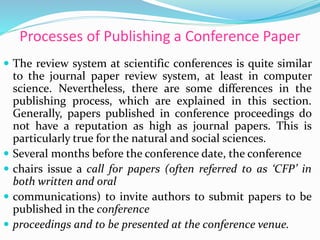 Processes of Publishing a Conference Paper
 The review system at scientific conferences is quite similar
to the journal paper review system, at least in computer
science. Nevertheless, there are some differences in the
publishing process, which are explained in this section.
Generally, papers published in conference proceedings do
not have a reputation as high as journal papers. This is
particularly true for the natural and social sciences.
 Several months before the conference date, the conference
 chairs issue a call for papers (often referred to as ‘CFP’ in
both written and oral
 communications) to invite authors to submit papers to be
published in the conference
 proceedings and to be presented at the conference venue.
 