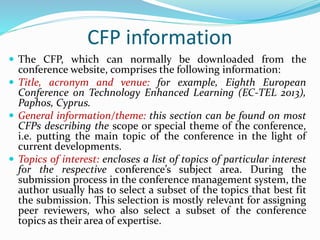 CFP information
 The CFP, which can normally be downloaded from the
conference website, comprises the following information:
 Title, acronym and venue: for example, Eighth European
Conference on Technology Enhanced Learning (EC-TEL 2013),
Paphos, Cyprus.
 General information/theme: this section can be found on most
CFPs describing the scope or special theme of the conference,
i.e. putting the main topic of the conference in the light of
current developments.
 Topics of interest: encloses a list of topics of particular interest
for the respective conference’s subject area. During the
submission process in the conference management system, the
author usually has to select a subset of the topics that best fit
the submission. This selection is mostly relevant for assigning
peer reviewers, who also select a subset of the conference
topics as their area of expertise.
 