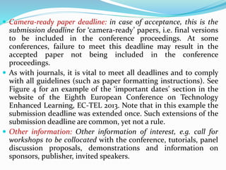  Camera-ready paper deadline: in case of acceptance, this is the
submission deadline for ‘camera-ready’ papers, i.e. final versions
to be included in the conference proceedings. At some
conferences, failure to meet this deadline may result in the
accepted paper not being included in the conference
proceedings.
 As with journals, it is vital to meet all deadlines and to comply
with all guidelines (such as paper formatting instructions). See
Figure 4 for an example of the ‘important dates’ section in the
website of the Eighth European Conference on Technology
Enhanced Learning, EC-TEL 2013. Note that in this example the
submission deadline was extended once. Such extensions of the
submission deadline are common, yet not a rule.
 Other information: Other information of interest, e.g. call for
workshops to be collocated with the conference, tutorials, panel
discussion proposals, demonstrations and information on
sponsors, publisher, invited speakers.
 
