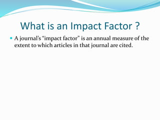 What is an Impact Factor ?
 A journal’s “impact factor” is an annual measure of the
extent to which articles in that journal are cited.
 