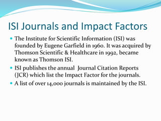 ISI Journals and Impact Factors
 The Institute for Scientific Information (ISI) was
founded by Eugene Garfield in 1960. It was acquired by
Thomson Scientific & Healthcare in 1992, became
known as Thomson ISI.
 ISI publishes the annual Journal Citation Reports
(JCR) which list the Impact Factor for the journals.
 A list of over 14,000 journals is maintained by the ISI.
 