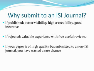 Why submit to an ISI Journal?
 If published: better visibility, higher credibility, good
incentive
 If rejected: valuable experience with free useful reviews.
 If your paper is of high quality but submitted to a non-ISI
journal, you have wasted a rare chance
 