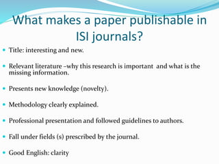 What makes a paper publishable in
ISI journals?
 Title: interesting and new.
 Relevant literature –why this research is important and what is the
missing information.
 Presents new knowledge (novelty).
 Methodology clearly explained.
 Professional presentation and followed guidelines to authors.
 Fall under fields (s) prescribed by the journal.
 Good English: clarity
 