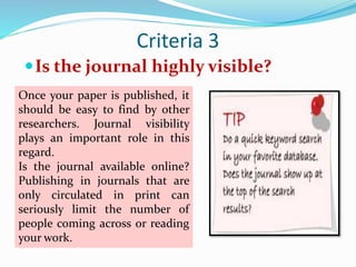 Criteria 3
Is the journal highly visible?
Once your paper is published, it
should be easy to find by other
researchers. Journal visibility
plays an important role in this
regard.
Is the journal available online?
Publishing in journals that are
only circulated in print can
seriously limit the number of
people coming across or reading
your work.
 