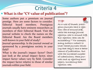 Criteria 4
 What is the “CV value of publication”?
Some authors put a premium on journal
prestige. Here are some factors to consider.
Editorial board members. Prestigious
journals usually have eminent researchers as
members of their Editorial Board. Visit the
journal website to check the names on the
Editorial Board. Are the Board members
well-known in your field of study?
Journal sponsorship. Is the journal owned or
sponsored by a prestigious society in your
field?
What is the journal's impact factor? Don’t
just look at the actual impact factor, since
impact factor values vary by field. Consider
the impact factor relative to those of similar
journals within your field.
 