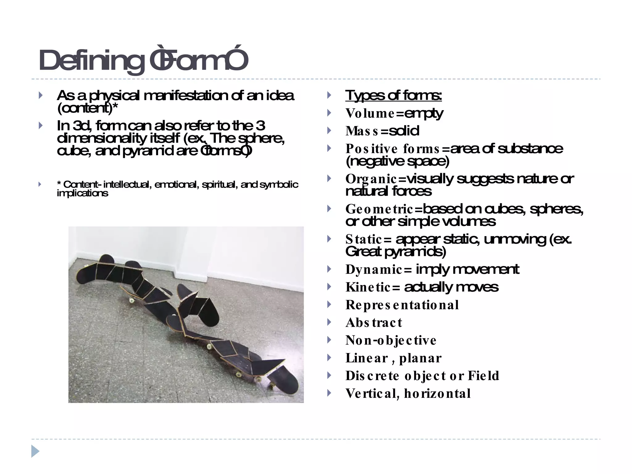 Defining “Form” As a physical manifestation of an idea (content)* In 3d, form can also refer to the 3 dimensionality itself (ex. The sphere, cube, and pyramid are “forms”) * Content- intellectual, emotional, spiritual, and symbolic implications Types of forms: Volume =empty Mass =solid Positive forms =area of substance (negative space) Organic =visually suggests nature or natural forces Geometric =based on cubes, spheres, or other simple volumes Static = appear static, unmoving (ex. Great pyramids) Dynamic = imply movement Kinetic = actually moves Representational Abstract Non-objective  Linear , planar Discrete object or Field Vertical, horizontal  