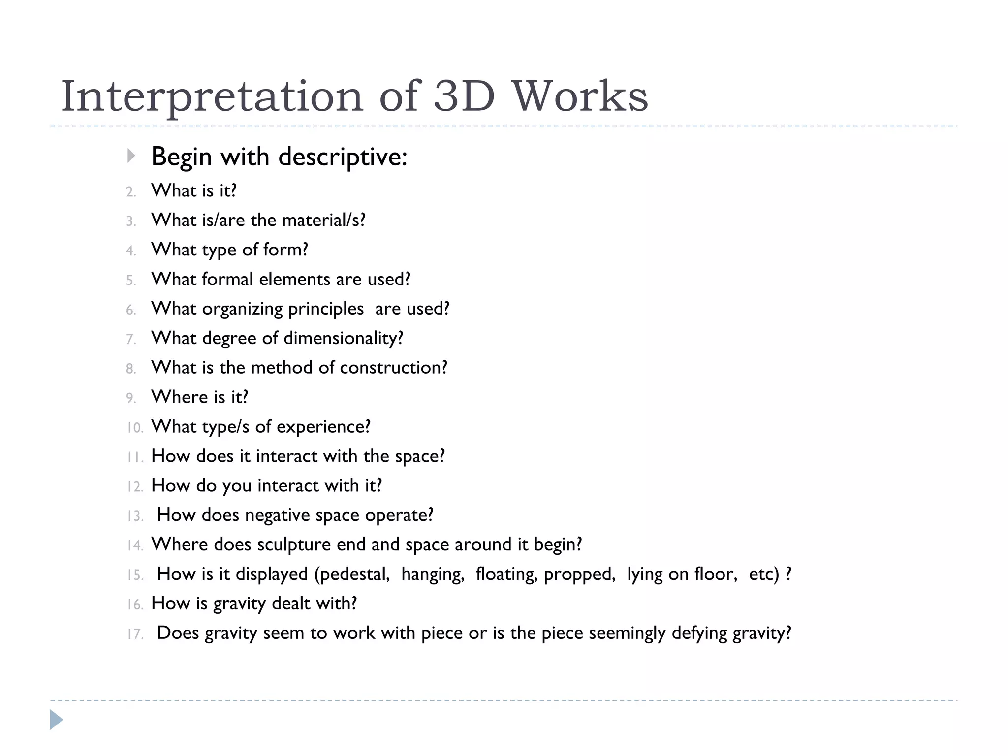 Interpretation of 3D Works Begin with descriptive:  What is it?  What is/are the material/s?  What type of form?  What formal elements are used?  What organizing principles  are used?  What degree of dimensionality?  What is the method of construction?  Where is it?  What type/s of experience?  How does it interact with the space?  How do you interact with it? How does negative space operate?  Where does sculpture end and space around it begin?  How is it displayed (pedestal,  hanging,  floating, propped,  lying on floor,  etc) ?  How is gravity dealt with? Does gravity seem to work with piece or is the piece seemingly defying gravity?  