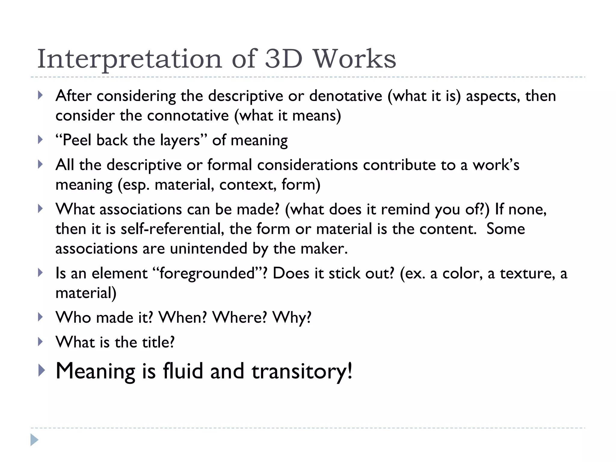 Interpretation of 3D Works After considering the descriptive or denotative (what it is) aspects, then consider the connotative (what it means) “ Peel back the layers” of meaning All the descriptive or formal considerations contribute to a work’s meaning (esp. material, context, form) What associations can be made? (what does it remind you of?) If none, then it is self-referential, the form or material is the content.  Some associations are unintended by the maker.  Is an element “foregrounded”? Does it stick out? (ex. a color, a texture, a material) Who made it? When? Where? Why? What is the title? Meaning is fluid and transitory!  