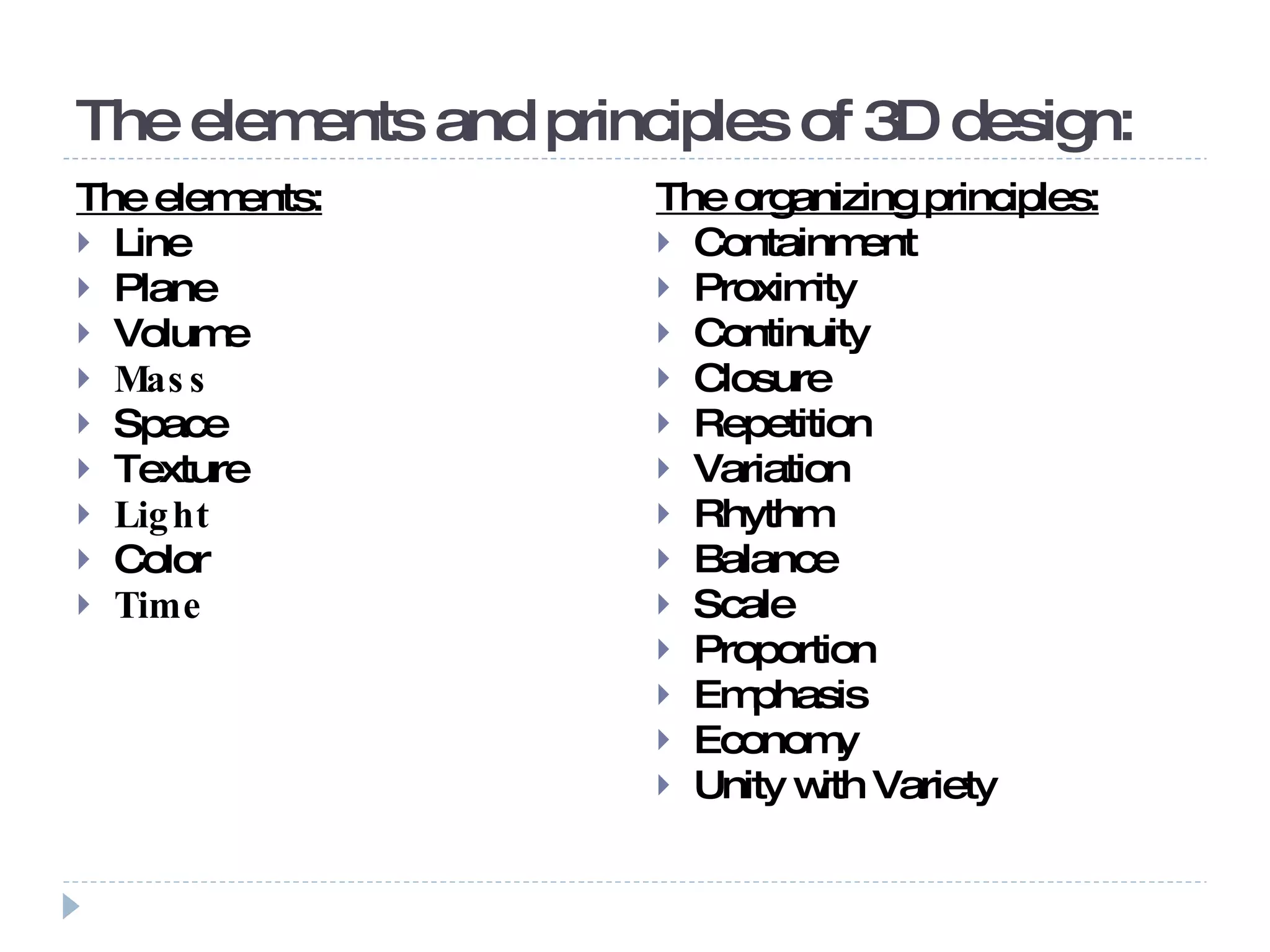 The elements and principles of 3D design: The elements: Line Plane Volume Mass Space Texture Light Color Time The organizing principles: Containment Proximity Continuity Closure Repetition Variation Rhythm Balance Scale Proportion Emphasis Economy Unity with Variety 