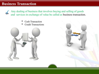 Business Transaction
Any dealing of business that involves buying and selling of goods
and services in exchange of value be called as business transaction.
 Cash Transaction
 Credit Transactions
 