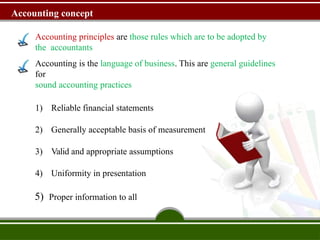 Accounting concept
Accounting principles are those rules which are to be adopted by
the accountants
Accounting is the language of business. This are general guidelines
for
sound accounting practices
1) Reliable financial statements
2) Generally acceptable basis of measurement
3) Valid and appropriate assumptions
4) Uniformity in presentation
5) Proper information to all
 