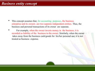 Business entity concept:
 This concept assumes that, for accounting purposes, the business
enterprise and its owners are two separate independent entities. Thus, the
business and personal transactions of its owner are separate.
 For example, when the owner invests money in the business, it is
recorded as liability of the business to the owner. Similarly, when the owner
takes away from the business cash/goods for his/her personal use, it is not
treated as business expense.
 