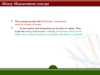 Money Measurement concept:
 This concept assumes that all business transactions
must be in terms of money.
 In our country such transactions are in terms of rupees. Thus,
as per the money measurement concept, transactions which can be
expressed in terms of money are recorded in the books of accounts
 