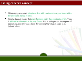 Going concern concept
 This concept states that a business firm will continue to carry on its activities
for an Future period of time.
 Simply stated, it means that every business entity has continuity of life. Thus,
it will not be dissolved in the near future. This is an important assumption of
accounting, as it provides a basis for showing the value of assets in the
balance sheet.
 