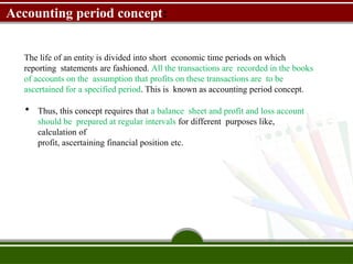 Accounting period concept:
The life of an entity is divided into short economic time periods on which
reporting statements are fashioned. All the transactions are recorded in the books
of accounts on the assumption that profits on these transactions are to be
ascertained for a specified period. This is known as accounting period concept.
 Thus, this concept requires that a balance sheet and profit and loss account
should be prepared at regular intervals for different purposes like,
calculation of
profit, ascertaining financial position etc.
 