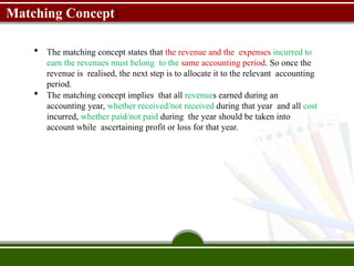 Matching Concept:
 The matching concept states that the revenue and the expenses incurred to
earn the revenues must belong to the same accounting period. So once the
revenue is realised, the next step is to allocate it to the relevant accounting
period.
 The matching concept implies that all revenues earned during an
accounting year, whether received/not received during that year and all cost
incurred, whether paid/not paid during the year should be taken into
account while ascertaining profit or loss for that year.
 