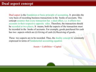 Dual aspect concept
Dual aspect is the foundation or basic principle of accounting. It provides the
very basis of recording business transactions in the books of accounts. This
concept assumes that every transaction has a dual effect, i.e. it affects two
accounts in their respective opposite sides. Therefore, the transaction should
be recorded at two places. It means, both the aspects of the transaction must
be recorded in the books of accounts. For example, goods purchased for cash
has two aspects which are (i) Giving of cash (ii) Receiving of goods.
These two aspects are to be recorded. Thus, the duality concept is commonly
expressed in terms of fundamental accounting equation
Assets = Liabilities + Capital
 