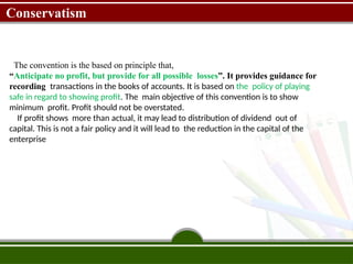 Conservatism
The convention is the based on principle that,
“Anticipate no profit, but provide for all possible losses”. It provides guidance for
recording transactions in the books of accounts. It is based on the policy of playing
safe in regard to showing profit. The main objective of this convention is to show
minimum profit. Profit should not be overstated.
If profit shows more than actual, it may lead to distribution of dividend out of
capital. This is not a fair policy and it will lead to the reduction in the capital of the
enterprise
 