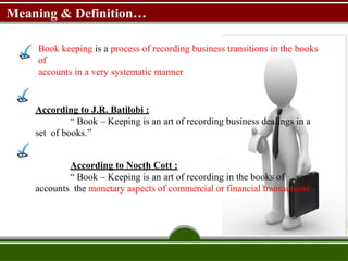 Meaning & Definition…
Book keeping is a process of recording business transitions in the books
of
accounts in a very systematic manner
According to J.R. Batilobi :
“ Book – Keeping is an art of recording business dealings in a
set of books.”
According to Nocth Cott :
“ Book – Keeping is an art of recording in the books of
accounts the monetary aspects of commercial or financial transactions.”
 