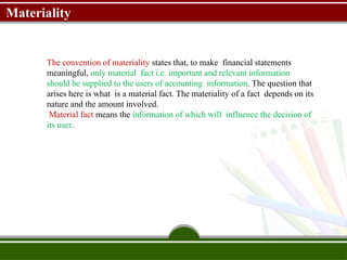 Materiality
The convention of materiality states that, to make financial statements
meaningful, only material fact i.e. important and relevant information
should be supplied to the users of accounting information. The question that
arises here is what is a material fact. The materiality of a fact depends on its
nature and the amount involved.
Material fact means the information of which will influence the decision of
its user..
 