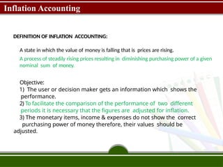Inflation Accounting
DEFINITION OF INFLATION ACCOUNTING:
A state in which the value of money is falling that is prices are rising.
A process of steadily rising prices resulting in diminishing purchasing power of a given
nominal sum of money.
Objective:
1) The user or decision maker gets an information which shows the
performance.
2) To facilitate the comparison of the performance of two different
periods it is necessary that the figures are adjusted for inflation.
3) The monetary items, income & expenses do not show the correct
purchasing power of money therefore, their values should be
adjusted.
 