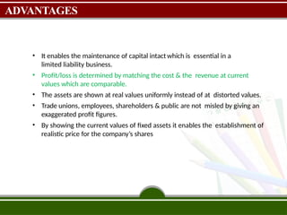 ADVANTAGES
• It enables the maintenance of capital intact which is essential in a
limited liability business.
• Profit/loss is determined by matching the cost & the revenue at current
values which are comparable.
• The assets are shown at real values uniformly instead of at distorted values.
• Trade unions, employees, shareholders & public are not misled by giving an
exaggerated profit figures.
• By showing the current values of fixed assets it enables the establishment of
realistic price for the company’s shares
 