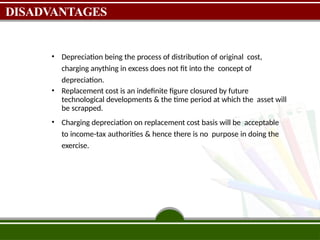 DISADVANTAGES
• Depreciation being the process of distribution of original cost,
charging anything in excess does not fit into the concept of
depreciation.
• Replacement cost is an indefinite figure closured by future
technological developments & the time period at which the asset will
be scrapped.
• Charging depreciation on replacement cost basis will be acceptable
to income-tax authorities & hence there is no purpose in doing the
exercise.
 