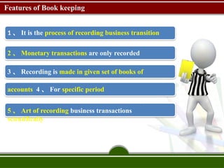 Features of Book keeping
1 、 It is the process of recording business transition
2 、 Monetary transactions are only recorded
3 、 Recording is made in given set of books of
accounts 4 、 For specific period
5 、 Art of recording business transactions
scientifically
 