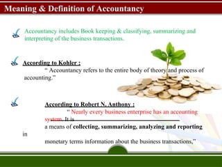 Meaning & Definition of Accountancy
Accountancy includes Book keeping & classifying, summarizing and
interpreting of the business transactions.
According to Kohler :
“ Accountancy refers to the entire body of theory and process of
accounting.”
According to Robert N. Anthony :
“ Nearly every business enterprise has an accounting
system. It is
a means of collecting, summarizing, analyzing and reporting
in
monetary terms information about the business transactions,”
 
