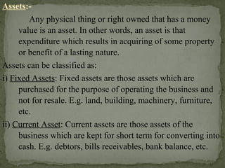 Assets:-
Any physical thing or right owned that has a money
value is an asset. In other words, an asset is that
expenditure which results in acquiring of some property
or benefit of a lasting nature.
Assets can be classified as:
i) Fixed Assets: Fixed assets are those assets which are
purchased for the purpose of operating the business and
not for resale. E.g. land, building, machinery, furniture,
etc.
ii) Current Asset: Current assets are those assets of the
business which are kept for short term for converting into
cash. E.g. debtors, bills receivables, bank balance, etc.
 
