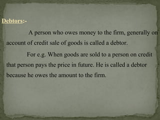 Debtors:-
A person who owes money to the firm, generally on
account of credit sale of goods is called a debtor.
For e.g. When goods are sold to a person on credit
that person pays the price in future. He is called a debtor
because he owes the amount to the firm.
 