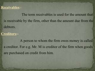 Receivables:-
The term receivables is used for the amount that
is receivable by the firm, other than the amount due from the
debtors.
Creditors:-
A person to whom the firm owes money is called
a creditor. For e.g. Mr. M is creditor of the firm when goods
are purchased on credit from him.
 