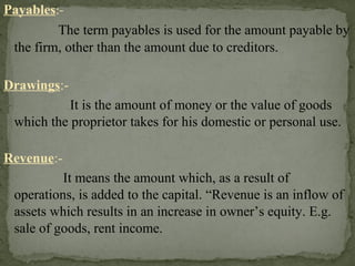 Payables:-
The term payables is used for the amount payable by
the firm, other than the amount due to creditors.
Drawings:-
It is the amount of money or the value of goods
which the proprietor takes for his domestic or personal use.
Revenue:-
It means the amount which, as a result of
operations, is added to the capital. “Revenue is an inflow of
assets which results in an increase in owner’s equity. E.g.
sale of goods, rent income.
 