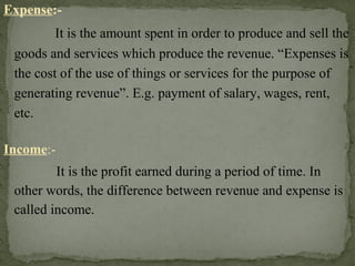 Expense:-
It is the amount spent in order to produce and sell the
goods and services which produce the revenue. “Expenses is
the cost of the use of things or services for the purpose of
generating revenue”. E.g. payment of salary, wages, rent,
etc.
Income:-
It is the profit earned during a period of time. In
other words, the difference between revenue and expense is
called income.
 