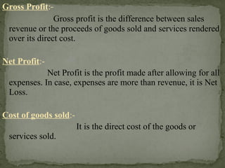 Gross Profit:-
Gross profit is the difference between sales
revenue or the proceeds of goods sold and services rendered
over its direct cost.
Net Profit:-
Net Profit is the profit made after allowing for all
expenses. In case, expenses are more than revenue, it is Net
Loss.
Cost of goods sold:-
It is the direct cost of the goods or
services sold.
 