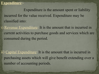 Expenditure:-
Expenditure is the amount spent or liability
incurred for the value received. Expenditure may be
classified into:
i) Revenue Expenditure: It is the amount that is incurred in
current activities to purchase goods and services which are
consumed during the period.
ii) Capital Expenditure: It is the amount that is incurred in
purchasing assets which will give benefit extending over a
number of accounting periods.
 