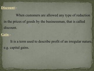 Discount:-
When customers are allowed any type of reduction
in the prices of goods by the businessman, that is called
discount.
Gain:-
It is a term used to describe profit of an irregular nature,
e.g. capital gains.
 