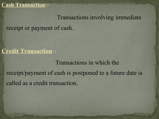 Cash Transaction:-
Transactions involving immediate
receipt or payment of cash.
Credit Transaction:-
Transactions in which the
receipt/payment of cash is postponed to a future date is
called as a credit transaction.
 
